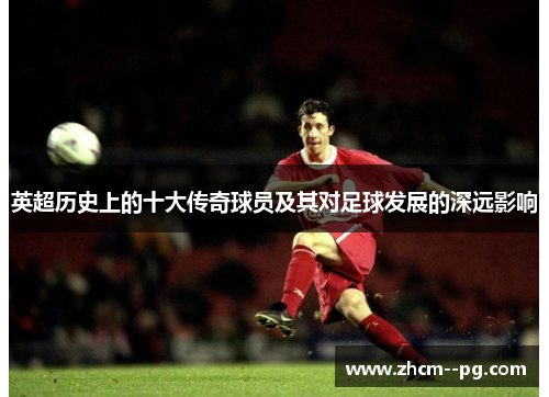 英超历史上的十大传奇球员及其对足球发展的深远影响