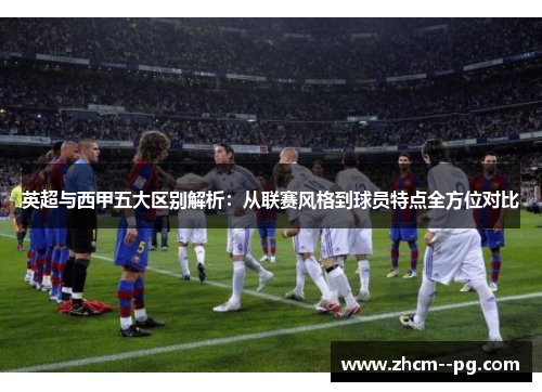 英超与西甲五大区别解析：从联赛风格到球员特点全方位对比