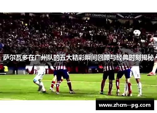萨尔瓦多在广州队的五大精彩瞬间回顾与经典时刻揭秘