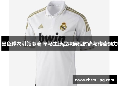黑色球衣引领潮流 皇马主场战袍展现时尚与传奇魅力