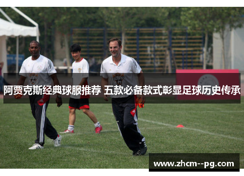 阿贾克斯经典球服推荐 五款必备款式彰显足球历史传承